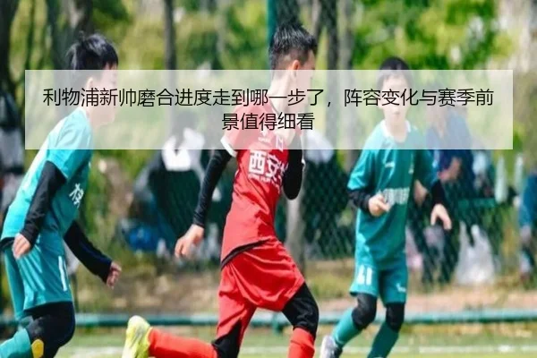 利物浦新帅磨合进度走到哪一步了，阵容变化与赛季前景值得细看