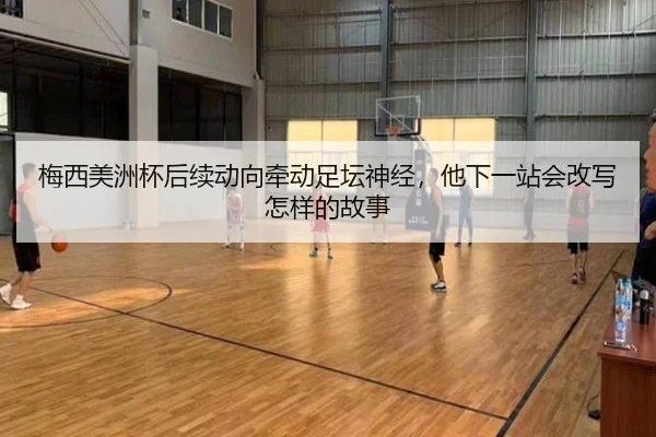 梅西美洲杯后续动向牵动足坛神经，他下一站会改写怎样的故事（maiqiutiyu）